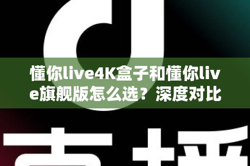 懂你live4K盒子和懂你live旗舰版怎么选？深度对比评测帮你找到最适合自己的电视盒子