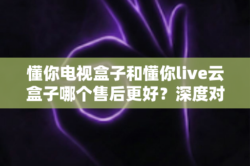 懂你电视盒子和懂你live云盒子哪个售后更好？深度对比解析与选购避坑指南