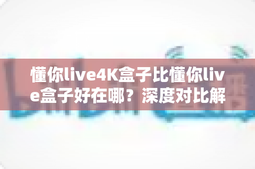懂你live4K盒子比懂你live盒子好在哪？深度对比解析两大机型核心差异与选购建议