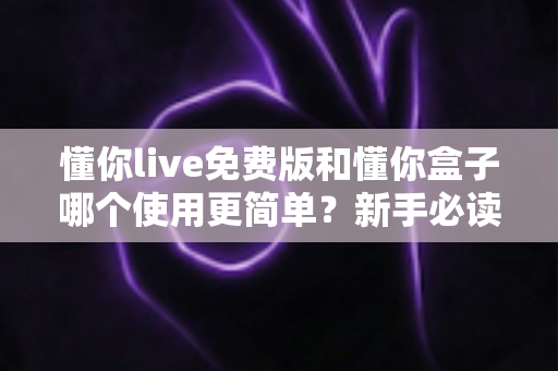 懂你live免费版和懂你盒子哪个使用更简单？新手必读的全方位上手体验对比指南