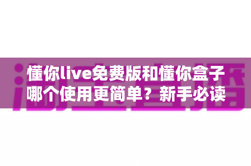 懂你live免费版和懂你盒子哪个使用更简单？新手必读的全方位上手体验对比指南