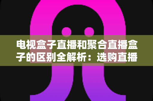 电视盒子直播和聚合直播盒子的区别全解析：选购直播设备必读指南