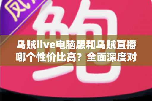乌贼live电脑版和乌贼直播哪个性价比高？全面深度对比分析，帮你找到最划算的观看选择