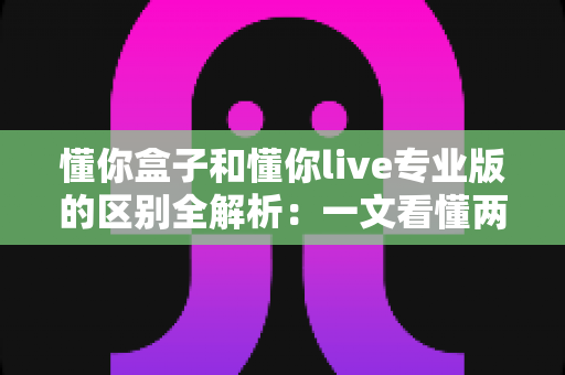 懂你盒子和懂你live专业版的区别全解析：一文看懂两大版本如何选择，观影体验全面升级