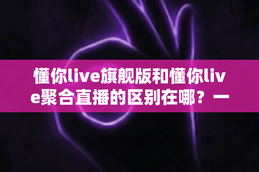 懂你live旗舰版和懂你live聚合直播的区别在哪？一文看懂功能、价格与适用人群的全面对比