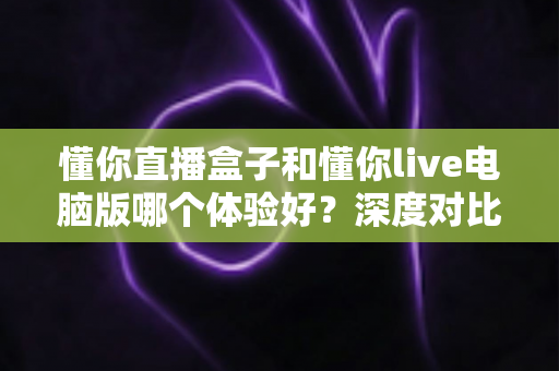 懂你直播盒子和懂你live电脑版哪个体验好？深度对比测评帮你选出最适合的直播工具