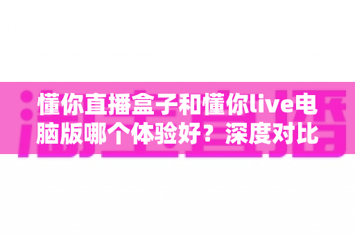 懂你直播盒子和懂你live电脑版哪个体验好？深度对比测评帮你选出最适合的直播工具