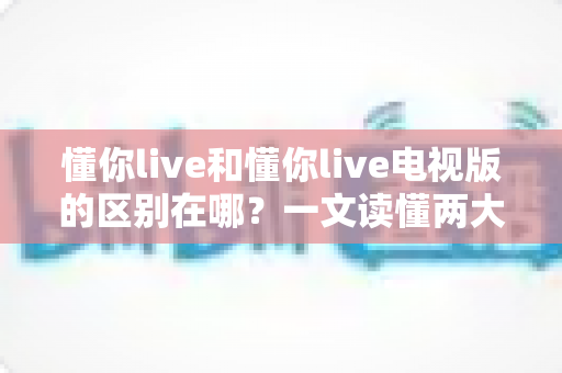 懂你live和懂你live电视版的区别在哪?一文读懂两大版本差异,选对版本观影体验翻倍 懂你live和懂你live电视版的区别在哪?一文读懂两大版本差异,选对版本观影体验翻倍