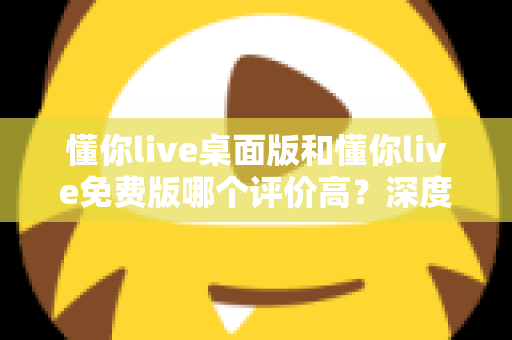 懂你live桌面版和懂你live免费版哪个评价高？深度解析两大版本真实口碑，帮你选对英语学习工具