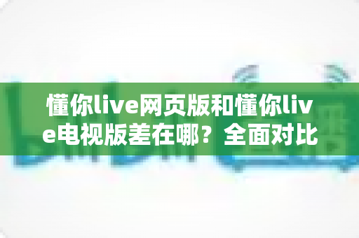 懂你live网页版和懂你live电视版差在哪？全面对比解析帮你选出最适合的观看方式