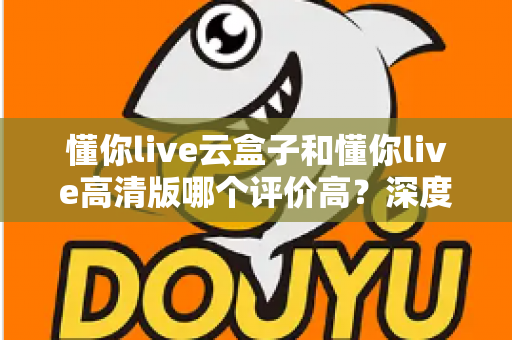 懂你live云盒子和懂你live高清版哪个评价高？深度对比评测帮你选对不踩坑