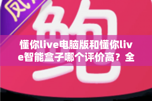 懂你live电脑版和懂你live智能盒子哪个评价高？全网口碑深度解析与选购指南