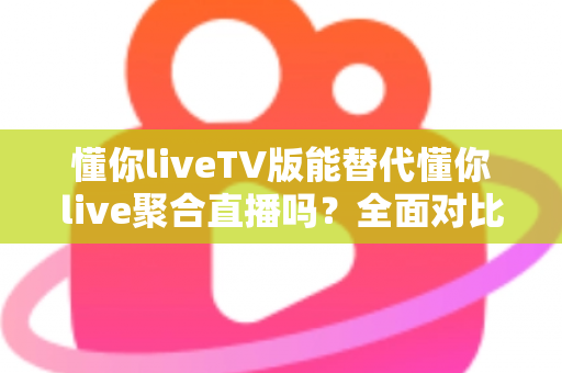 懂你liveTV版能替代懂你live聚合直播吗？全面对比分析与使用建议