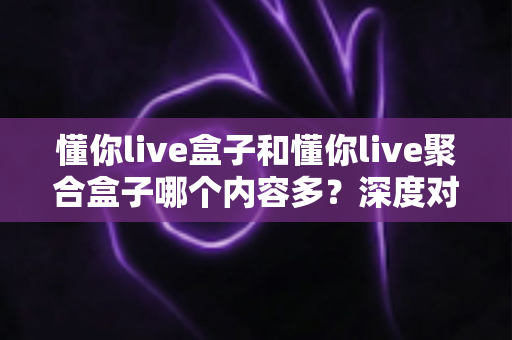 懂你live盒子和懂你live聚合盒子哪个内容多?深度对比解析助你选对不踩坑 懂你live盒子和懂你live聚合盒子哪个内容多?深度对比解析助你选对不踩坑