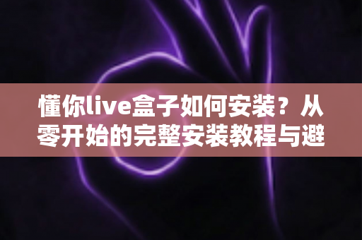 懂你live盒子如何安装？从零开始的完整安装教程与避坑指南
