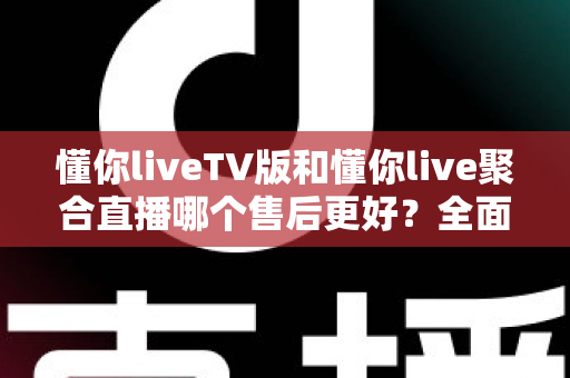 懂你liveTV版和懂你live聚合直播哪个售后更好？全面对比分析与选购避坑指南