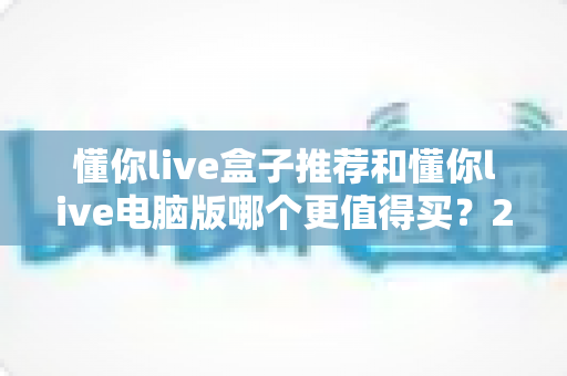 懂你live盒子推荐和懂你live电脑版哪个更值得买？2025最新选购指南帮你一次看懂