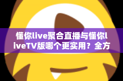 懂你live聚合直播与懂你liveTV版哪个更实用？全方位深度对比帮你选出最优观影方案