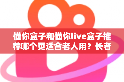 懂你盒子和懂你live盒子推荐哪个更适合老人用？长者电视盒超详细选购评测指南