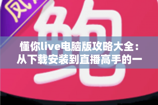 懂你live电脑版攻略大全：从下载安装到直播高手的一站式实用指南