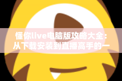 懂你live电脑版攻略大全：从下载安装到直播高手的一站式实用指南