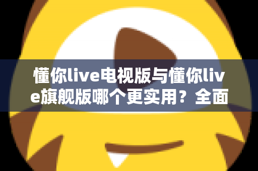 懂你live电视版与懂你live旗舰版哪个更实用？全面对比帮你选出最适合的版本