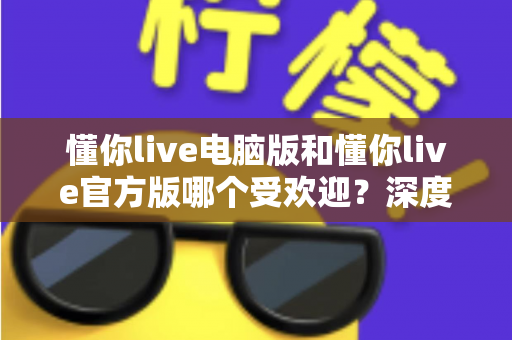 懂你live电脑版和懂你live官方版哪个受欢迎？深度对比分析与选择指南