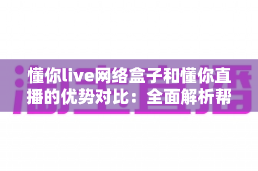 懂你live网络盒子和懂你直播的优势对比：全面解析帮你选出最佳观看方案