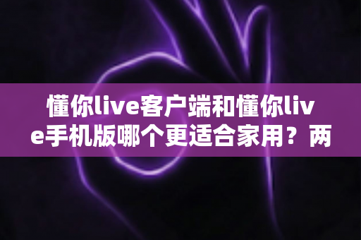 懂你live客户端和懂你live手机版哪个更适合家用？两大版本全面对比，帮你找到最佳家庭娱乐方案