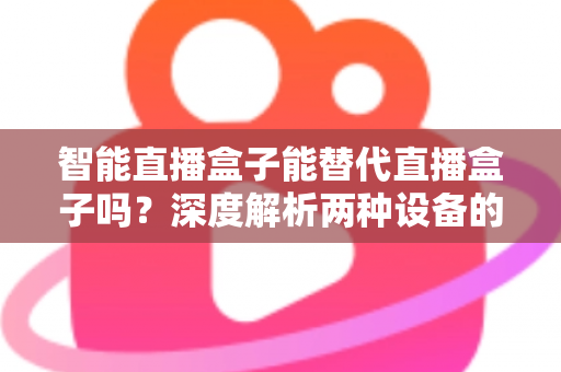 智能直播盒子能替代直播盒子吗？深度解析两种设备的差异与选购指南