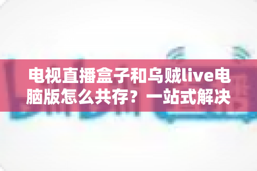 电视直播盒子和乌贼live电脑版怎么共存？一站式解决网络卡顿、设备冲突与使用难题的完整指南