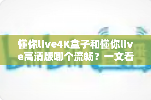 懂你live4K盒子和懂你live高清版哪个流畅？一文看懂流畅度差异与选购建议