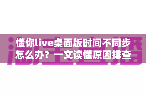 懂你live桌面版时间不同步怎么办?一文读懂原因排查与实用修复方案 懂你live桌面版时间不同步怎么办?一文读懂原因排查与实用修复方案