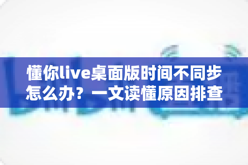 懂你live桌面版时间不同步怎么办?一文读懂原因排查与实用修复方案 懂你live桌面版时间不同步怎么办?一文读懂原因排查与实用修复方案