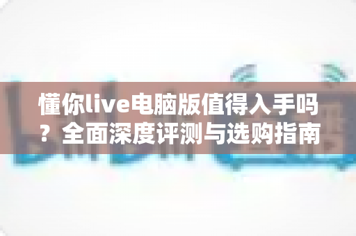懂你live电脑版值得入手吗？全面深度评测与选购指南帮你一次搞懂