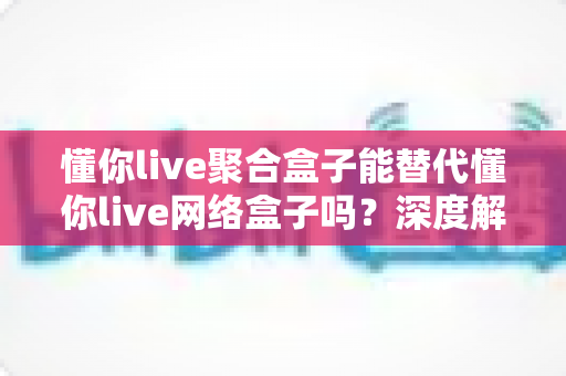 懂你live聚合盒子能替代懂你live网络盒子吗？深度解析两种电视盒子的差异与选择指南