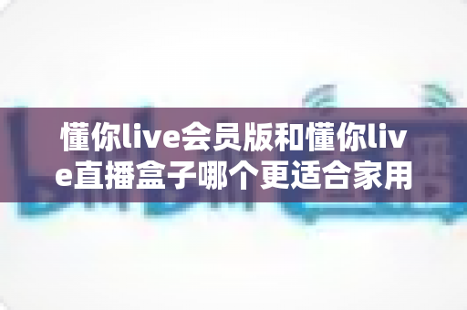 懂你live会员版和懂你live直播盒子哪个更适合家用？家庭娱乐选择全攻略