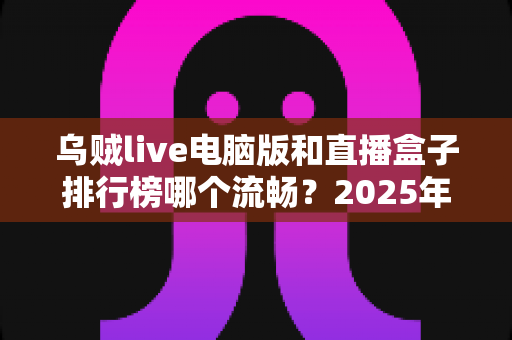 乌贼live电脑版和直播盒子排行榜哪个流畅？2025年最全流畅度对比评测与选购指南