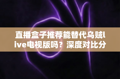 直播盒子推荐能替代乌贼live电视版吗？深度对比分析与选购指南全解析
