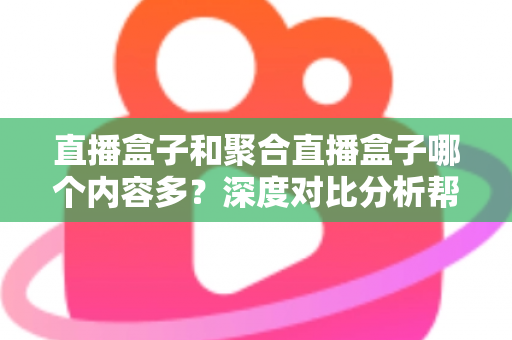 直播盒子和聚合直播盒子哪个内容多？深度对比分析帮你选对观影设备