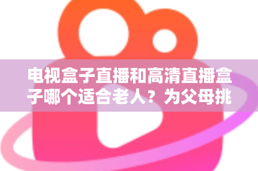 电视盒子直播和高清直播盒子哪个适合老人?为父母挑选理想观影设备的完整指南 电视盒子直播和高清直播盒子哪个适合老人?为父母挑选理想观影设备的完整指南