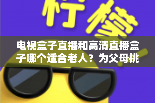 电视盒子直播和高清直播盒子哪个适合老人?为父母挑选理想观影设备的完整指南 电视盒子直播和高清直播盒子哪个适合老人?为父母挑选理想观影设备的完整指南