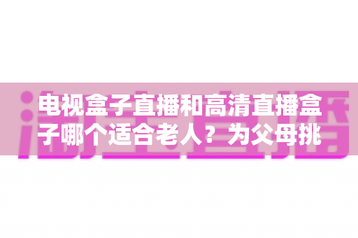 电视盒子直播和高清直播盒子哪个适合老人？为父母挑选理想观影设备的完整指南