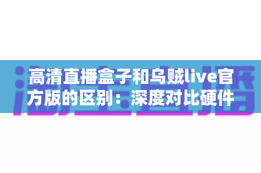 高清直播盒子和乌贼live官方版的区别：深度对比硬件直播与软件直播，助你选对直播方案