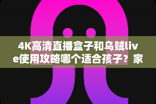 4K高清直播盒子和乌贼live使用攻略哪个适合孩子？家长必读的深度对比与安全观看指南