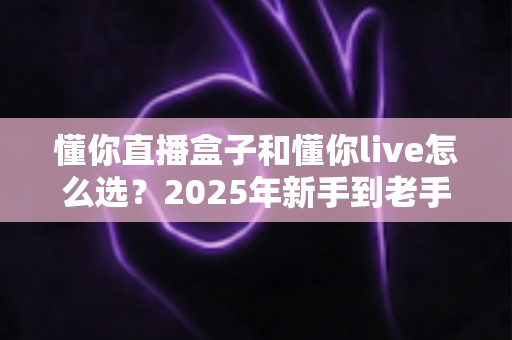 懂你直播盒子和懂你live怎么选？2025年新手到老手最全选购指南，帮你一步到位不踩坑