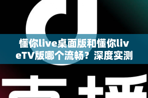 懂你live桌面版和懂你liveTV版哪个流畅？深度实测对比帮你选出最佳观看方案