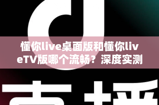 懂你live桌面版和懂你liveTV版哪个流畅？深度实测对比帮你选出最佳观看方案
