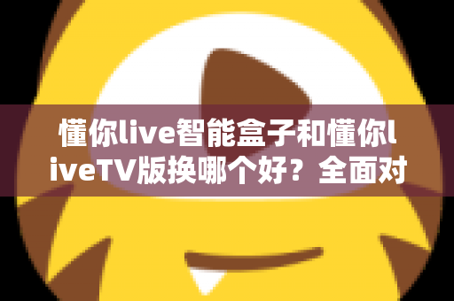 懂你live智能盒子和懂你liveTV版换哪个好？全面对比帮你选出最适合的观影方案