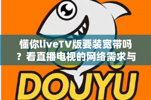 懂你liveTV版要装宽带吗?看直播电视的网络需求与替代方案全面解析 懂你liveTV版要装宽带吗?看直播电视的网络需求与替代方案全面解析